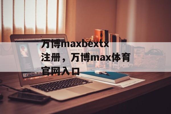 万博maxbextx注册，万博max体育官网入口