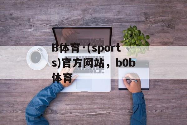 B体育·(sports)官方网站，b0b体育